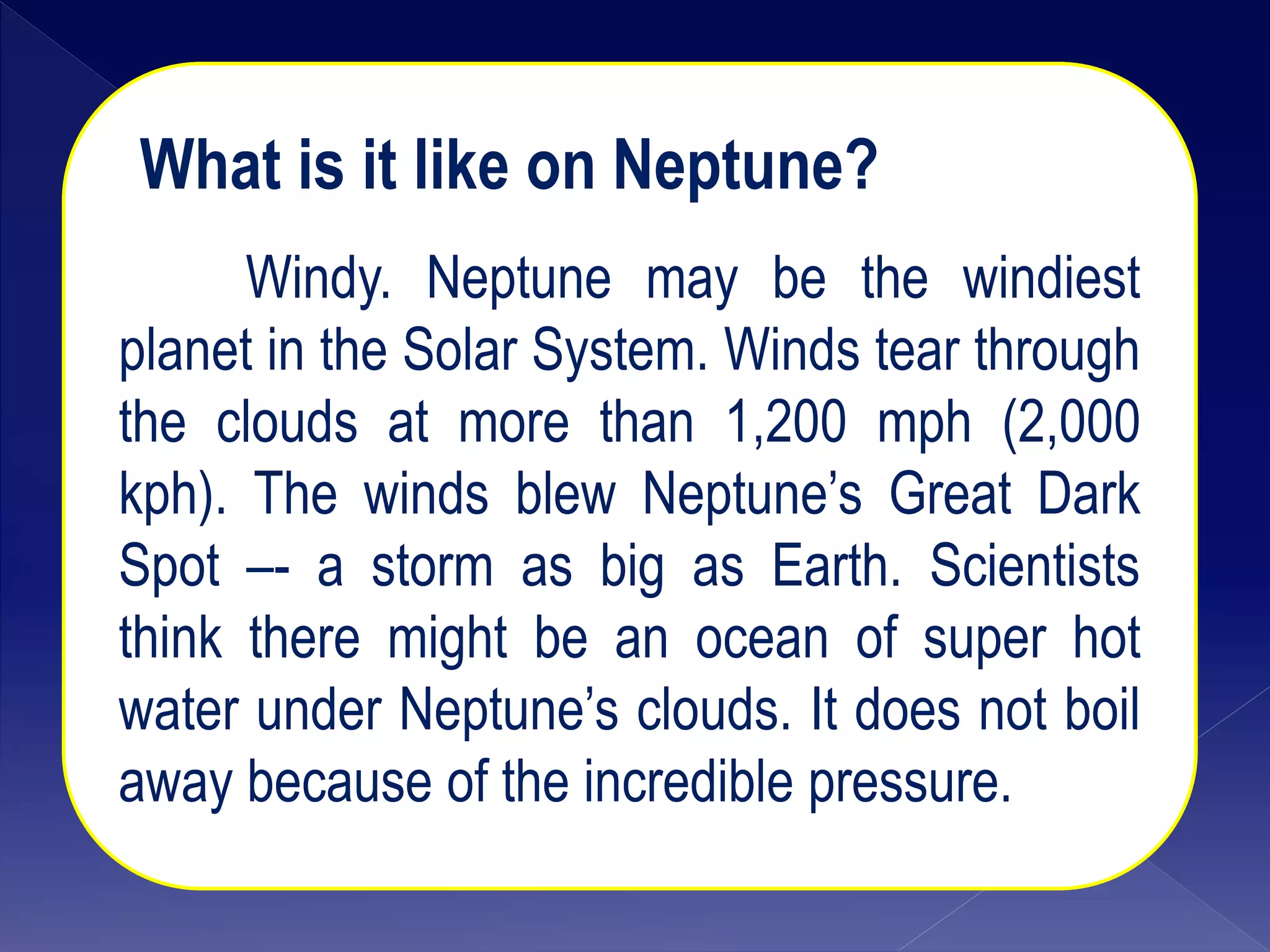 What is it like on Neptune?
Windy. Neptune may be the windiest
planet in the Solar System. Winds tear through
the clouds at more than 1,200 mph (2,000
kph). The winds blew Neptune’s Great Dark
Spot –- a storm as big as Earth. Scientists
think there might be an ocean of super hot
water under Neptune’s clouds. It does not boil
away because of the incredible pressure.
 