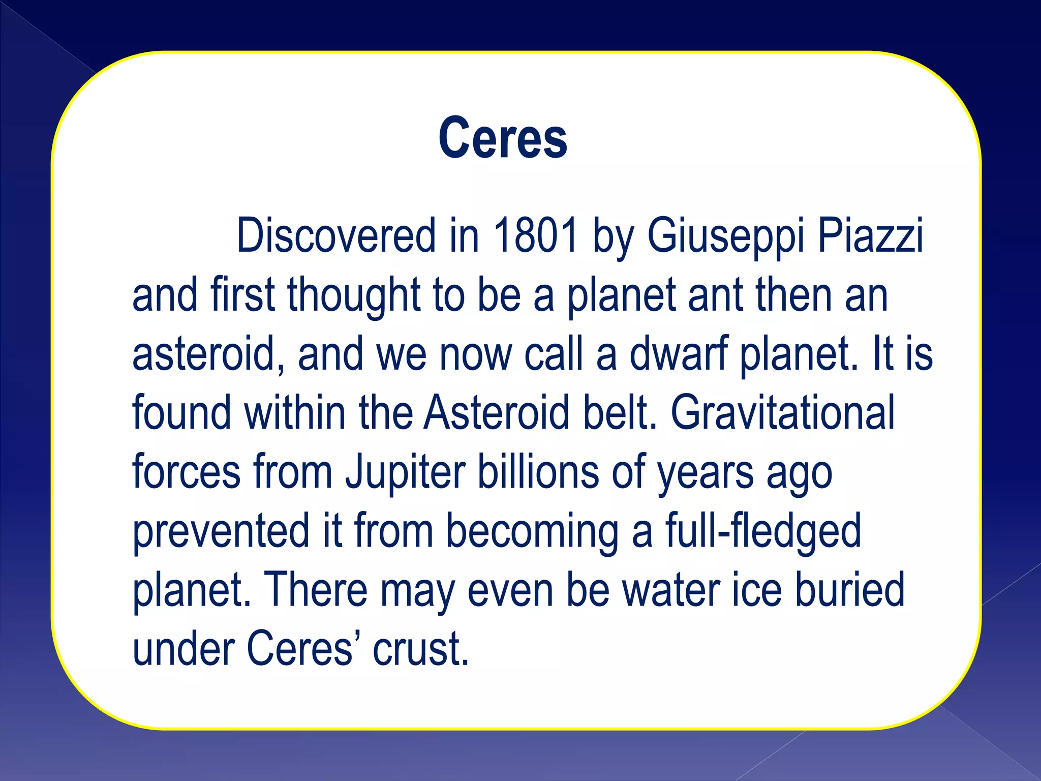 Ceres
Discovered in 1801 by Giuseppi Piazzi
and first thought to be a planet ant then an
asteroid, and we now call a dwarf planet. It is
found within the Asteroid belt. Gravitational
forces from Jupiter billions of years ago
prevented it from becoming a full-fledged
planet. There may even be water ice buried
under Ceres’ crust.
 