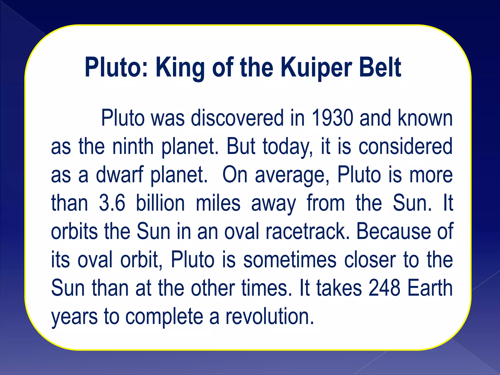Pluto: King of the Kuiper Belt
Pluto was discovered in 1930 and known
as the ninth planet. But today, it is considered
as a dwarf planet. On average, Pluto is more
than 3.6 billion miles away from the Sun. It
orbits the Sun in an oval racetrack. Because of
its oval orbit, Pluto is sometimes closer to the
Sun than at the other times. It takes 248 Earth
years to complete a revolution.
 