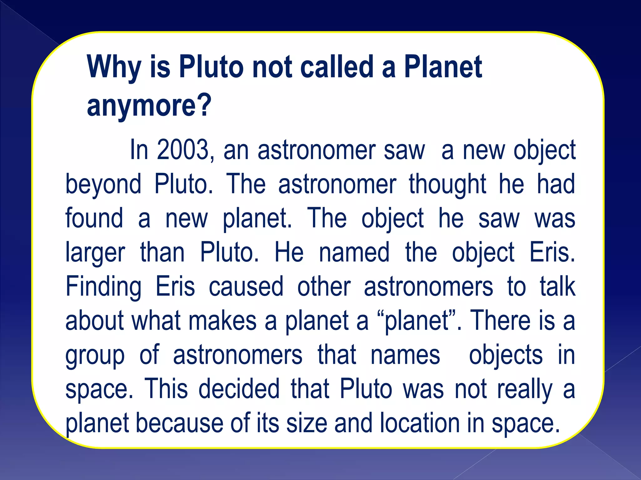 Why is Pluto not called a Planet
anymore?
In 2003, an astronomer saw a new object
beyond Pluto. The astronomer thought he had
found a new planet. The object he saw was
larger than Pluto. He named the object Eris.
Finding Eris caused other astronomers to talk
about what makes a planet a “planet”. There is a
group of astronomers that names objects in
space. This decided that Pluto was not really a
planet because of its size and location in space.
 