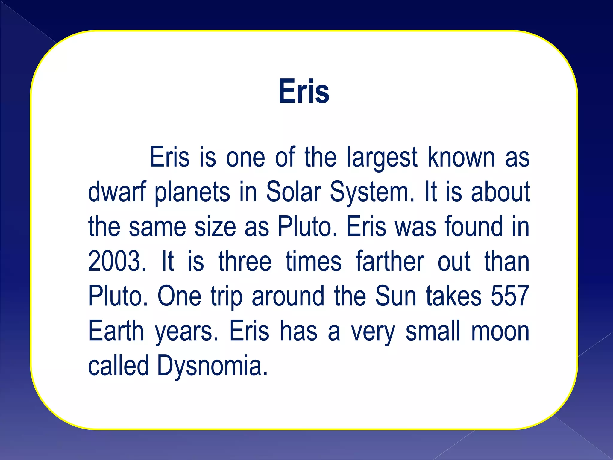 Eris
Eris is one of the largest known as
dwarf planets in Solar System. It is about
the same size as Pluto. Eris was found in
2003. It is three times farther out than
Pluto. One trip around the Sun takes 557
Earth years. Eris has a very small moon
called Dysnomia.
 