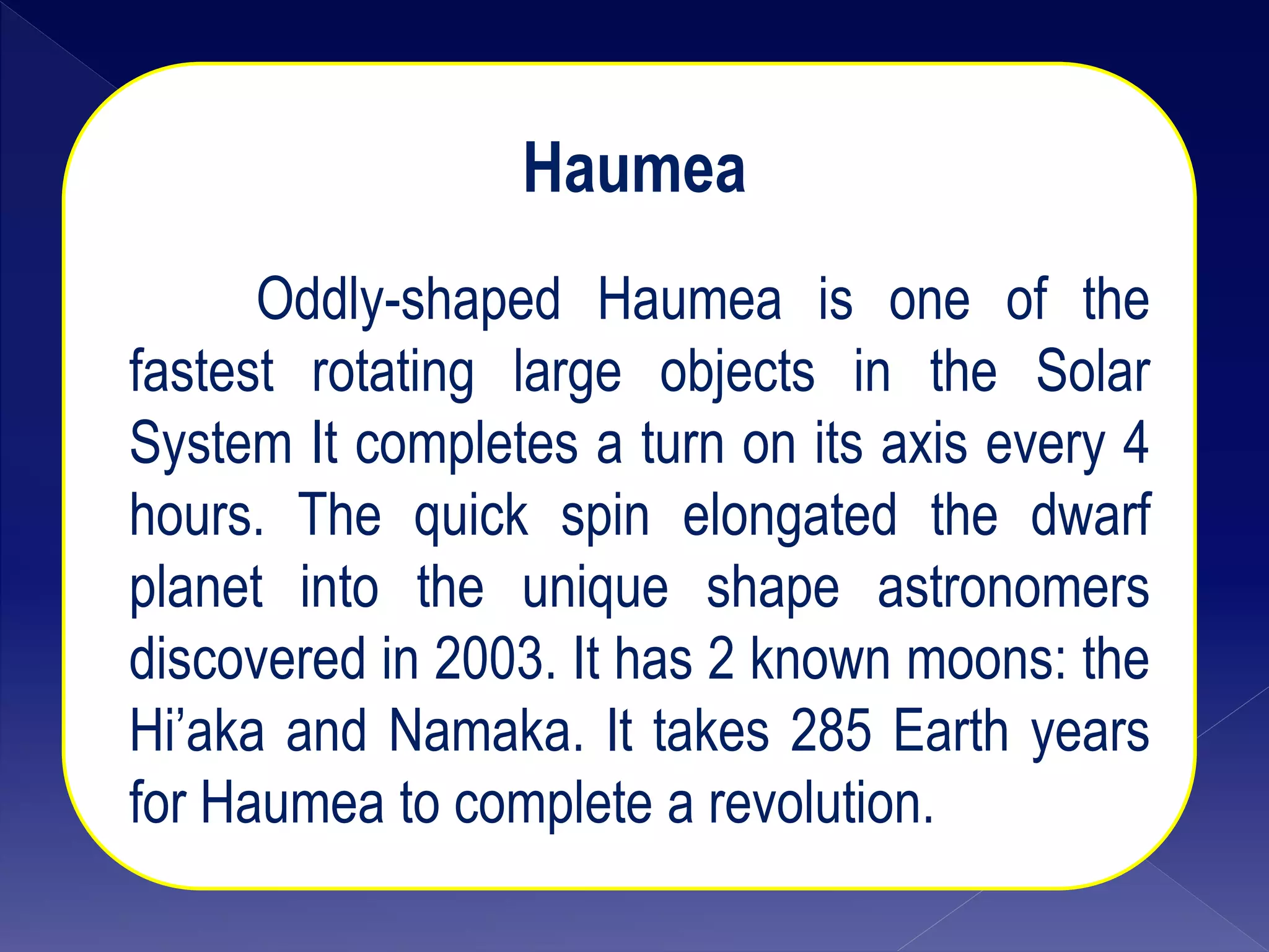 Haumea
Oddly-shaped Haumea is one of the
fastest rotating large objects in the Solar
System It completes a turn on its axis every 4
hours. The quick spin elongated the dwarf
planet into the unique shape astronomers
discovered in 2003. It has 2 known moons: the
Hi’aka and Namaka. It takes 285 Earth years
for Haumea to complete a revolution.
 