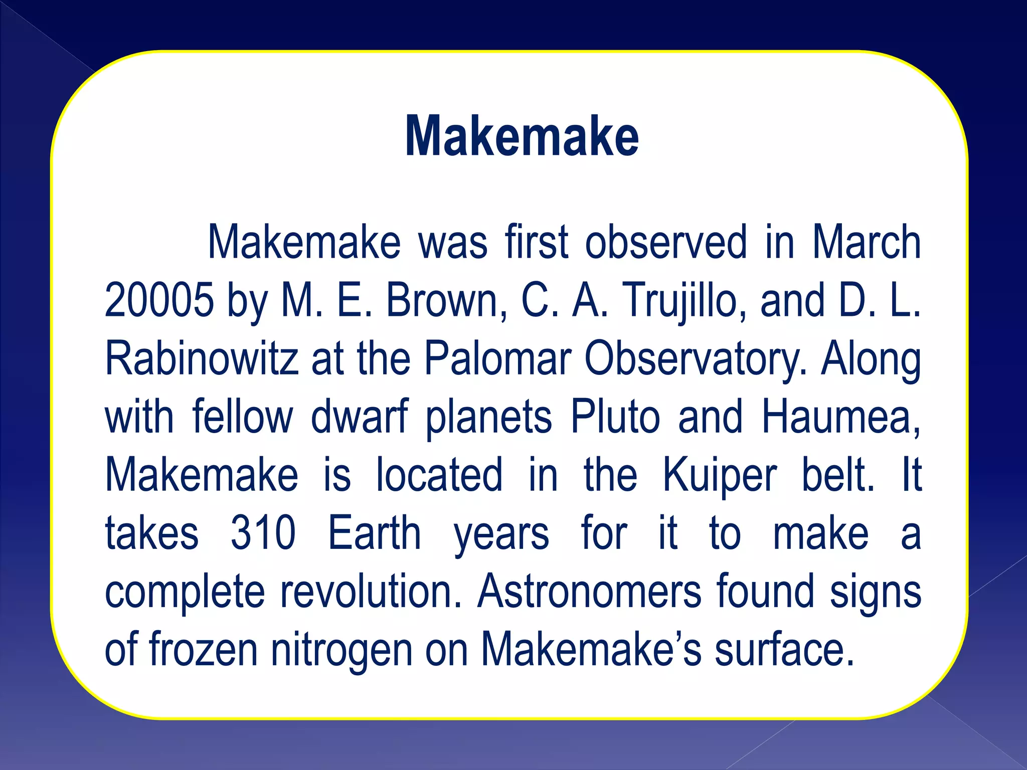 Makemake
Makemake was first observed in March
20005 by M. E. Brown, C. A. Trujillo, and D. L.
Rabinowitz at the Palomar Observatory. Along
with fellow dwarf planets Pluto and Haumea,
Makemake is located in the Kuiper belt. It
takes 310 Earth years for it to make a
complete revolution. Astronomers found signs
of frozen nitrogen on Makemake’s surface.
 