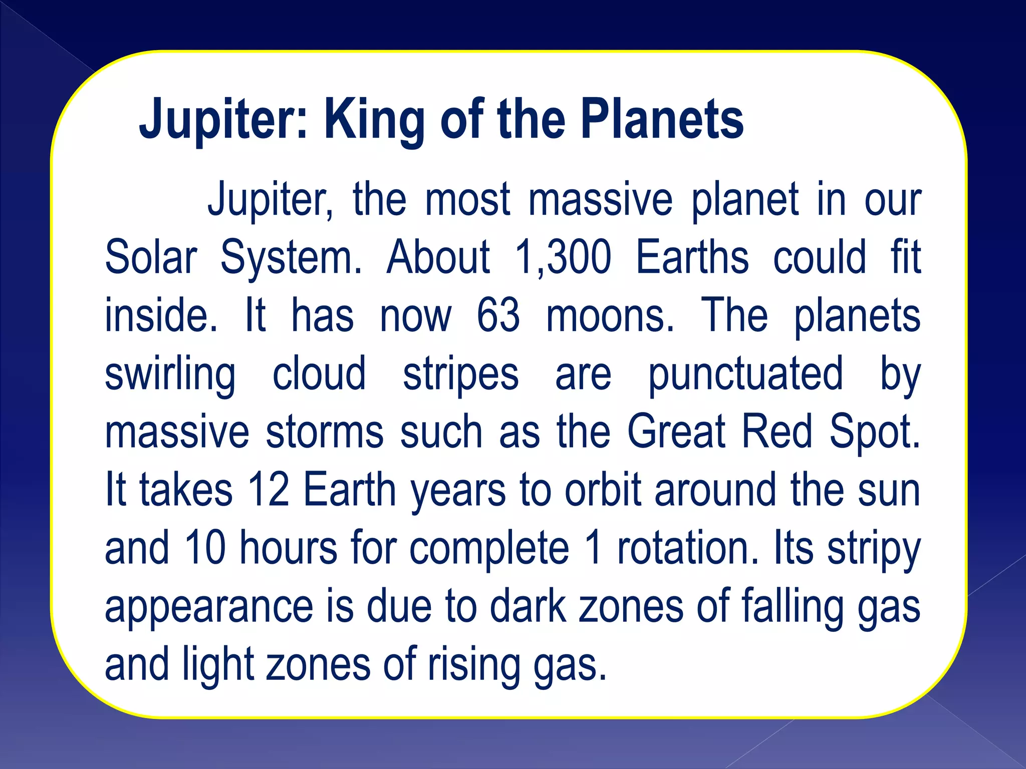 Jupiter: King of the Planets
Jupiter, the most massive planet in our
Solar System. About 1,300 Earths could fit
inside. It has now 63 moons. The planets
swirling cloud stripes are punctuated by
massive storms such as the Great Red Spot.
It takes 12 Earth years to orbit around the sun
and 10 hours for complete 1 rotation. Its stripy
appearance is due to dark zones of falling gas
and light zones of rising gas.
 
