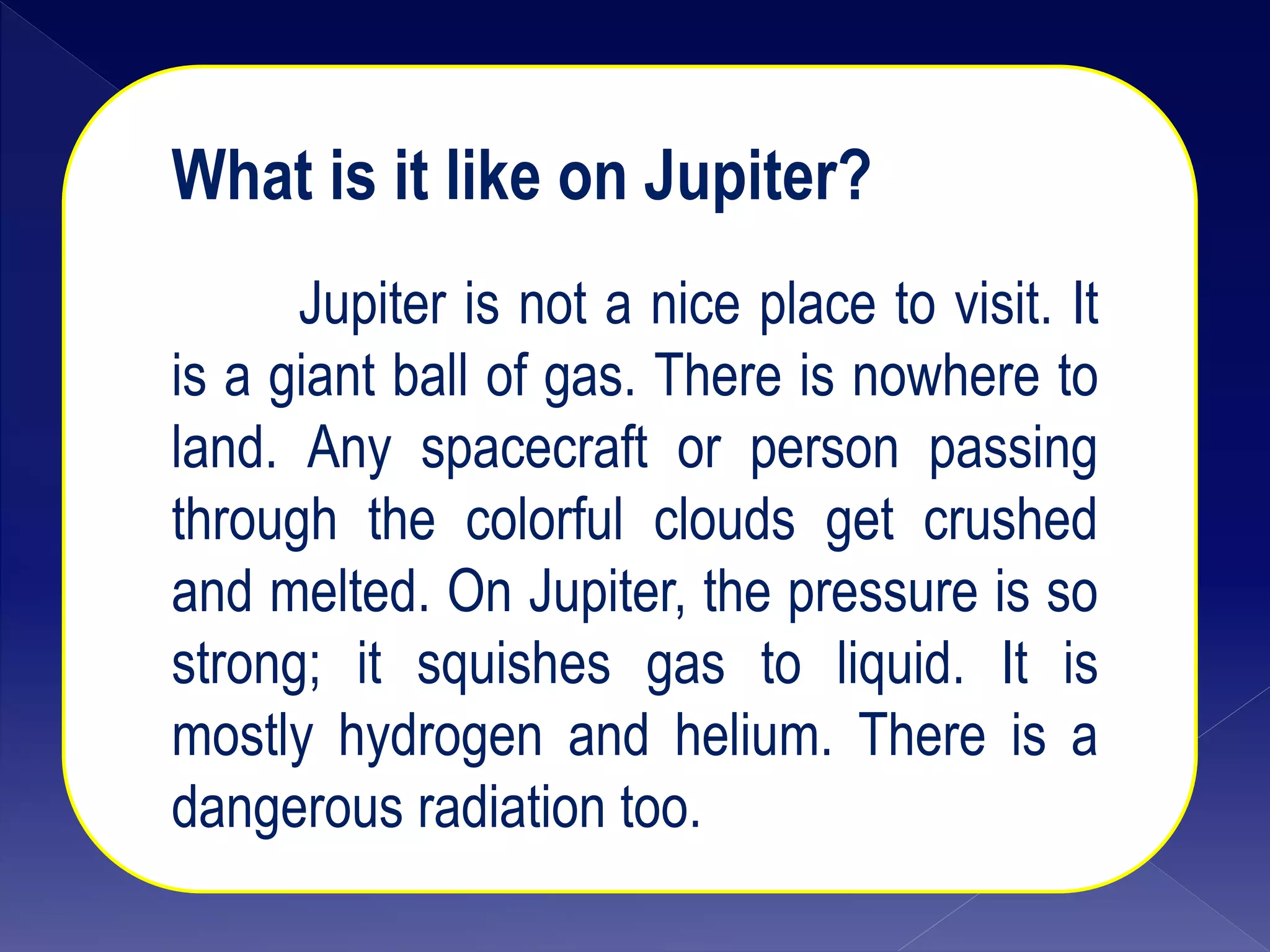 What is it like on Jupiter?
Jupiter is not a nice place to visit. It
is a giant ball of gas. There is nowhere to
land. Any spacecraft or person passing
through the colorful clouds get crushed
and melted. On Jupiter, the pressure is so
strong; it squishes gas to liquid. It is
mostly hydrogen and helium. There is a
dangerous radiation too.
 
