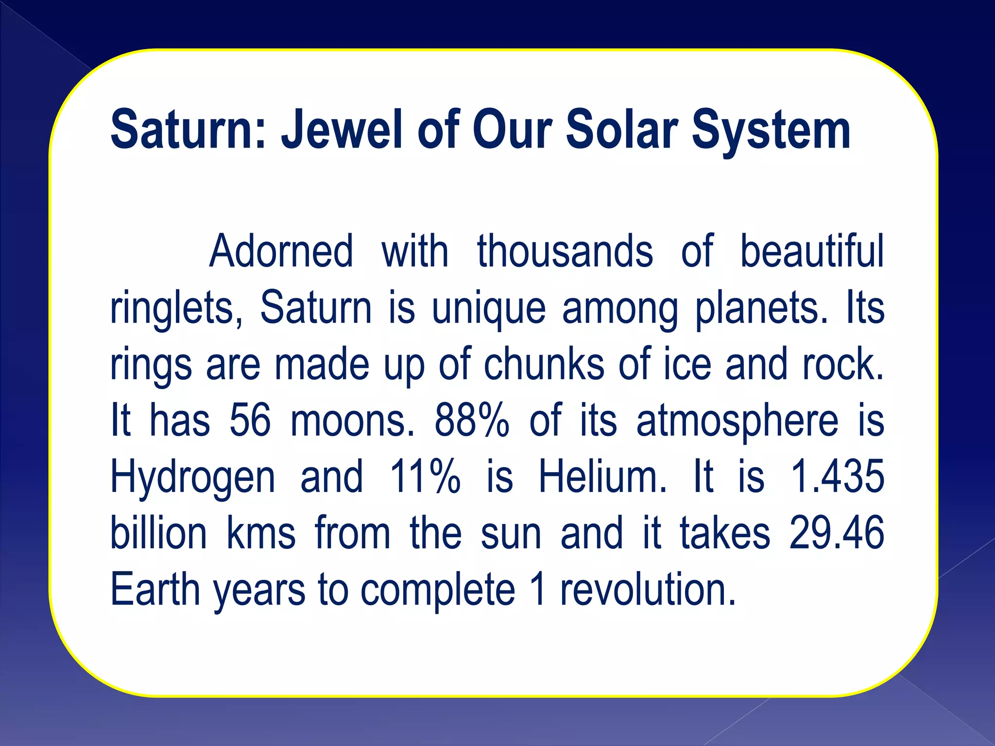 Saturn: Jewel of Our Solar System
Adorned with thousands of beautiful
ringlets, Saturn is unique among planets. Its
rings are made up of chunks of ice and rock.
It has 56 moons. 88% of its atmosphere is
Hydrogen and 11% is Helium. It is 1.435
billion kms from the sun and it takes 29.46
Earth years to complete 1 revolution.
 