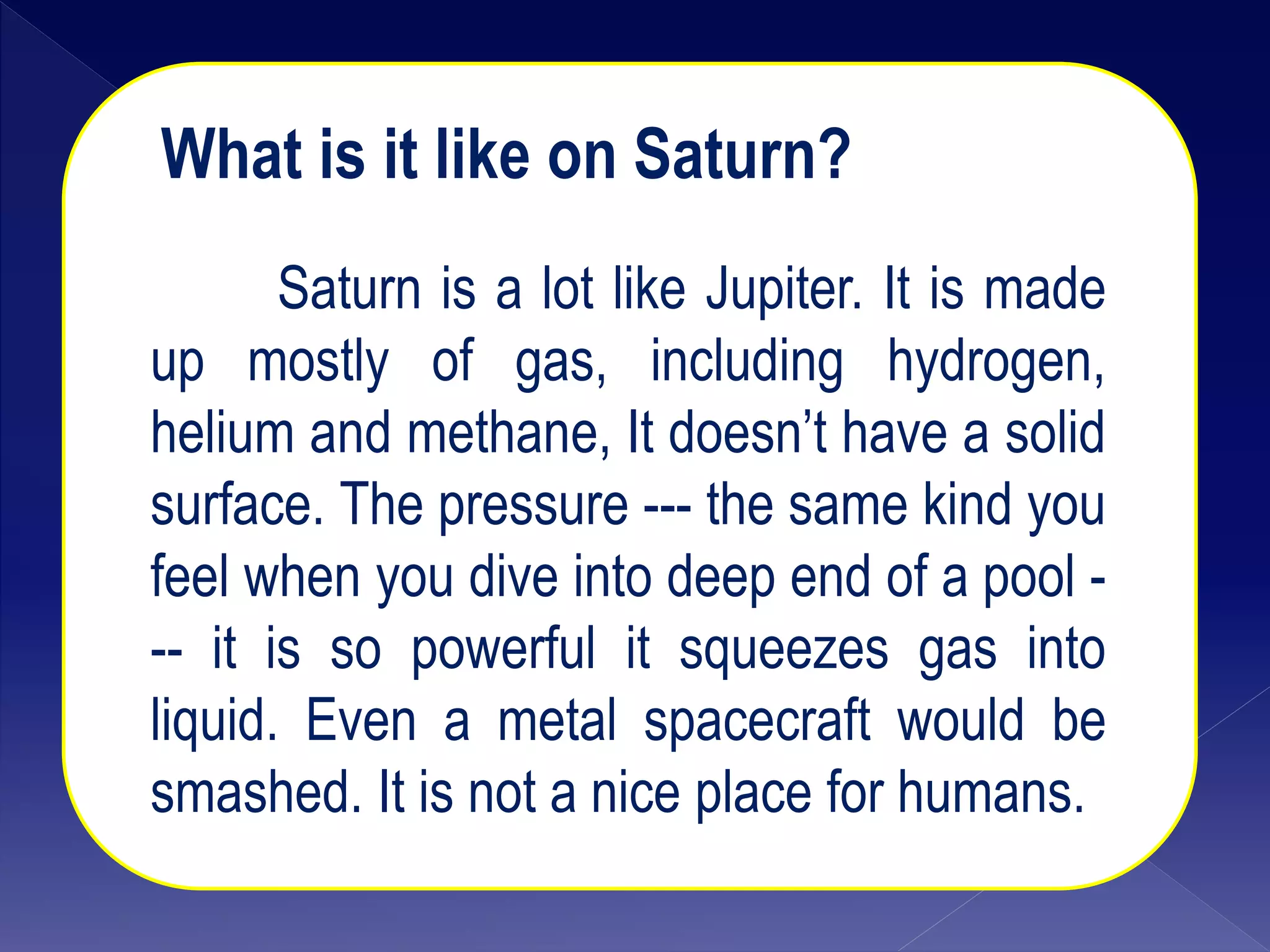 What is it like on S
What is it like on Saturn?
Saturn is a lot like Jupiter. It is made
up mostly of gas, including hydrogen,
helium and methane, It doesn’t have a solid
surface. The pressure --- the same kind you
feel when you dive into deep end of a pool -
-- it is so powerful it squeezes gas into
liquid. Even a metal spacecraft would be
smashed. It is not a nice place for humans.
 
