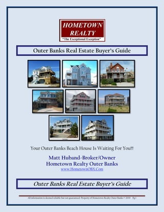 Outer Banks Real Estate Buyer’s Guide




  Your Outer Banks Beach House Is Waiting For You!!!

                  Matt Huband-Broker/Owner
                 Hometown Realty Outer Banks
                                www.HometownOBX.Com



     Outer Banks Real Estate Buyer’s Guide

All information is deemed reliable but not guaranteed. Property of Hometown Realty Outer Banks © 2009 Pg 1
 