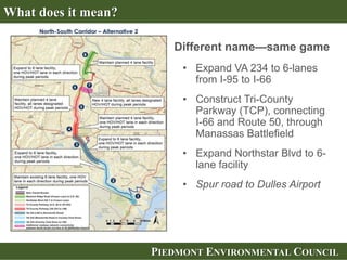 PIEDMONT ENVIRONMENTAL COUNCIL
• Expand VA 234 to 6-lanes
from I-95 to I-66
• Construct Tri-County
Parkway (TCP), connecting
I-66 and Route 50, through
Manassas Battlefield
• Expand Northstar Blvd to 6-
lane facility
• Spur road to Dulles Airport
What does it mean?
Different name—same game
 
