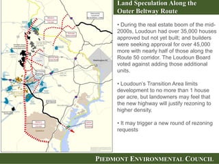 PIEDMONT ENVIRONMENTAL COUNCIL
Land Speculation Along the
Outer Beltway Route
• During the real estate boom of the mid-
2000s, Loudoun had over 35,000 houses
approved but not yet built; and builders
were seeking approval for over 45,000
more with nearly half of those along the
Route 50 corridor. The Loudoun Board
voted against adding those additional
units.
• Loudoun’s Transition Area limits
development to no more than 1 house
per acre, but landowners may feel that
the new highway will justify rezoning to
higher density.
• It may trigger a new round of rezoning
requests
 