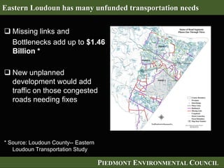 PIEDMONT ENVIRONMENTAL COUNCIL
 Missing links and
Bottlenecks add up to $1.46
Billion *
 New unplanned
development would add
traffic on those congested
roads needing fixes
* Source: Loudoun County-- Eastern
Loudoun Transportation Study
Eastern Loudoun has many unfunded transportation needs
 