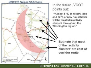 PIEDMONT ENVIRONMENTAL COUNCIL
In the future, VDOT
points out:
“Almost 57% of all new jobs
and 32 % of new households
will be located in activity
clusters throughout the
Washington region.”
But note that most
of the ‘activity
clusters’ are east of
corridor route.
 