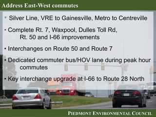 PIEDMONT ENVIRONMENTAL COUNCILPIEDMONT ENVIRONMENTAL COUNCIL
Address East-West commutes
• Silver Line, VRE to Gainesville, Metro to Centreville
• Complete Rt. 7, Waxpool, Dulles Toll Rd,
Rt. 50 and I-66 improvements
• Interchanges on Route 50 and Route 7
• Dedicated commuter bus/HOV lane during peak hour
commutes
• Key interchange upgrade at I-66 to Route 28 North
 