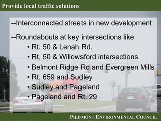 PIEDMONT ENVIRONMENTAL COUNCILPIEDMONT ENVIRONMENTAL COUNCIL
Provide local traffic solutions
--Interconnected streets in new development
--Roundabouts at key intersections like
• Rt. 50 & Lenah Rd.
• Rt. 50 & Willowsford intersections
• Belmont Ridge Rd and Evergreen Mills
• Rt. 659 and Sudley
• Sudley and Pageland
• Pageland and Rt. 29
 
