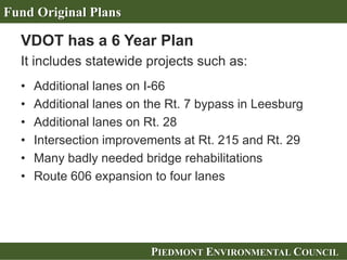 PIEDMONT ENVIRONMENTAL COUNCILPIEDMONT ENVIRONMENTAL COUNCIL
VDOT has a 6 Year Plan
It includes statewide projects such as:
• Additional lanes on I-66
• Additional lanes on the Rt. 7 bypass in Leesburg
• Additional lanes on Rt. 28
• Intersection improvements at Rt. 215 and Rt. 29
• Many badly needed bridge rehabilitations
• Route 606 expansion to four lanes
Fund Original Plans
 