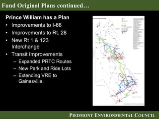 PIEDMONT ENVIRONMENTAL COUNCIL
Prince William has a Plan
• Improvements to I-66
• Improvements to Rt. 28
• New Rt 1 & 123
Interchange
• Transit Improvements
– Expanded PRTC Routes
– New Park and Ride Lots
– Extending VRE to
Gainesville
Fund Original Plans continued…
 