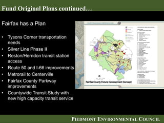 PIEDMONT ENVIRONMENTAL COUNCIL
Fairfax has a Plan
• Tysons Corner transportation
needs
• Silver Line Phase II
• Reston/Herndon transit station
access
• Route 50 and I-66 improvements
• Metrorail to Centerville
• Fairfax County Parkway
improvements
• Countywide Transit Study with
new high capacity transit service
Fund Original Plans continued…
 
