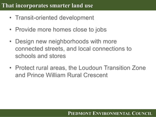 PIEDMONT ENVIRONMENTAL COUNCILPIEDMONT ENVIRONMENTAL COUNCIL
• Transit-oriented development
• Provide more homes close to jobs
• Design new neighborhoods with more
connected streets, and local connections to
schools and stores
• Protect rural areas, the Loudoun Transition Zone
and Prince William Rural Crescent
That incorporates smarter land use
 
