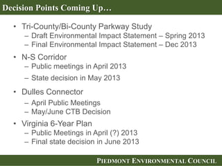 PIEDMONT ENVIRONMENTAL COUNCILPIEDMONT ENVIRONMENTAL COUNCIL
• Tri-County/Bi-County Parkway Study
– Draft Environmental Impact Statement – Spring 2013
– Final Environmental Impact Statement – Dec 2013
• N-S Corridor
– Public meetings in April 2013
– State decision in May 2013
• Dulles Connector
– April Public Meetings
– May/June CTB Decision
• Virginia 6-Year Plan
– Public Meetings in April (?) 2013
– Final state decision in June 2013
Decision Points Coming Up…
 