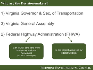 PIEDMONT ENVIRONMENTAL COUNCIL
Who are the Decision-makers?
1) Virginia Governor & Sec. of Transportation
Can VDOT take land from
Manassas National
Battlefield?
(DOI and DOJ must agree)
2) Federal Highway Administration (FHWA)
Is the project approved for
federal funding?
3) Virginia General Assembly
 