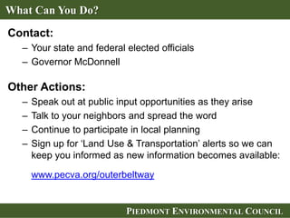 PIEDMONT ENVIRONMENTAL COUNCILPIEDMONT ENVIRONMENTAL COUNCIL
Contact:
– Your state and federal elected officials
– Governor McDonnell
Other Actions:
– Speak out at public input opportunities as they arise
– Talk to your neighbors and spread the word
– Continue to participate in local planning
– Sign up for ‘Land Use & Transportation’ alerts so we can
keep you informed as new information becomes available:
www.pecva.org/outerbeltway
What Can You Do?
 