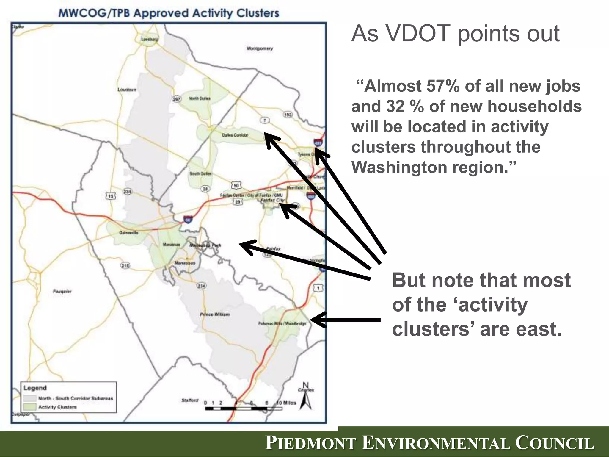 As VDOT points out

       ―Almost 57% of all new jobs
       and 32 % of new households
       will be located in activity
       clusters throughout the
       Washington region.‖




           But note that most
           of the ‗activity
           clusters‘ are east.




PIEDMONT ENVIRONMENTAL COUNCIL
 