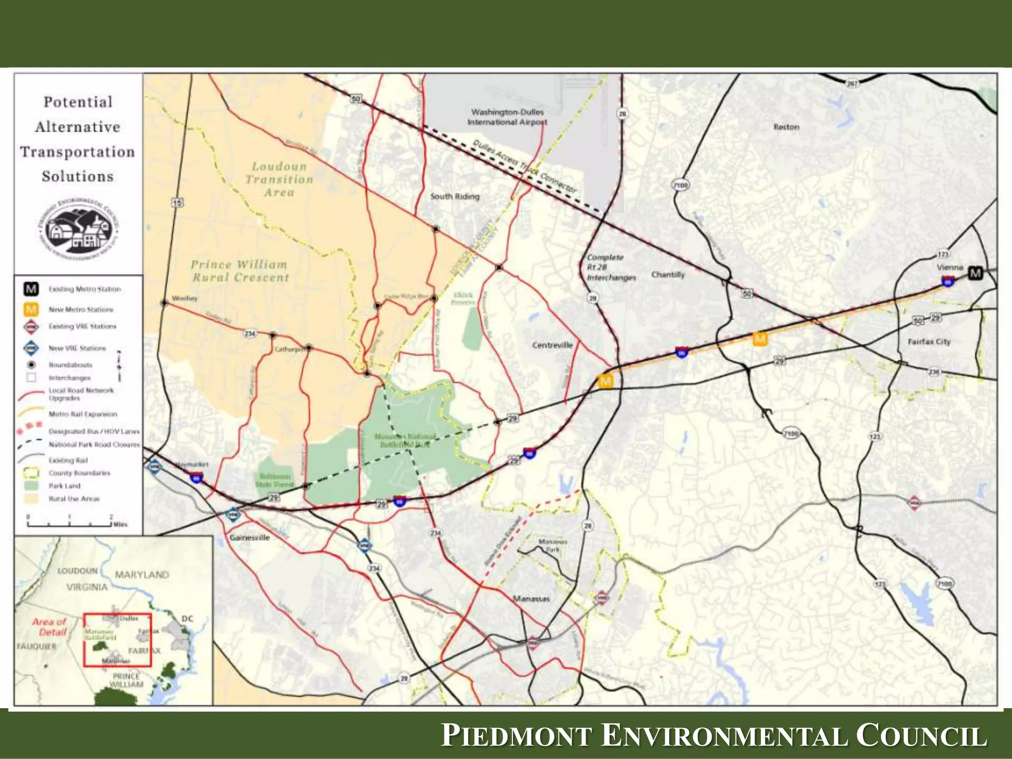 By Enhancing Existing East-West Corridors
   Potential Solutions:
   •   Additional lanes on Rt. 50, Rt. 7 and I-66 (Suburban Area)
   •   Intersection improvements -- e.g. at I-66 and I-28
   •   Completing Suburban Area Interchanges on Rt. 50 & 7
   •   Bus Rapid Transit/Metro
   •   Better local road connections
   •   Better land use
   •   Extend traffic calming to Lenah & Willowsford




                            PIEDMONT ENVIRONMENTAL COUNCIL
 