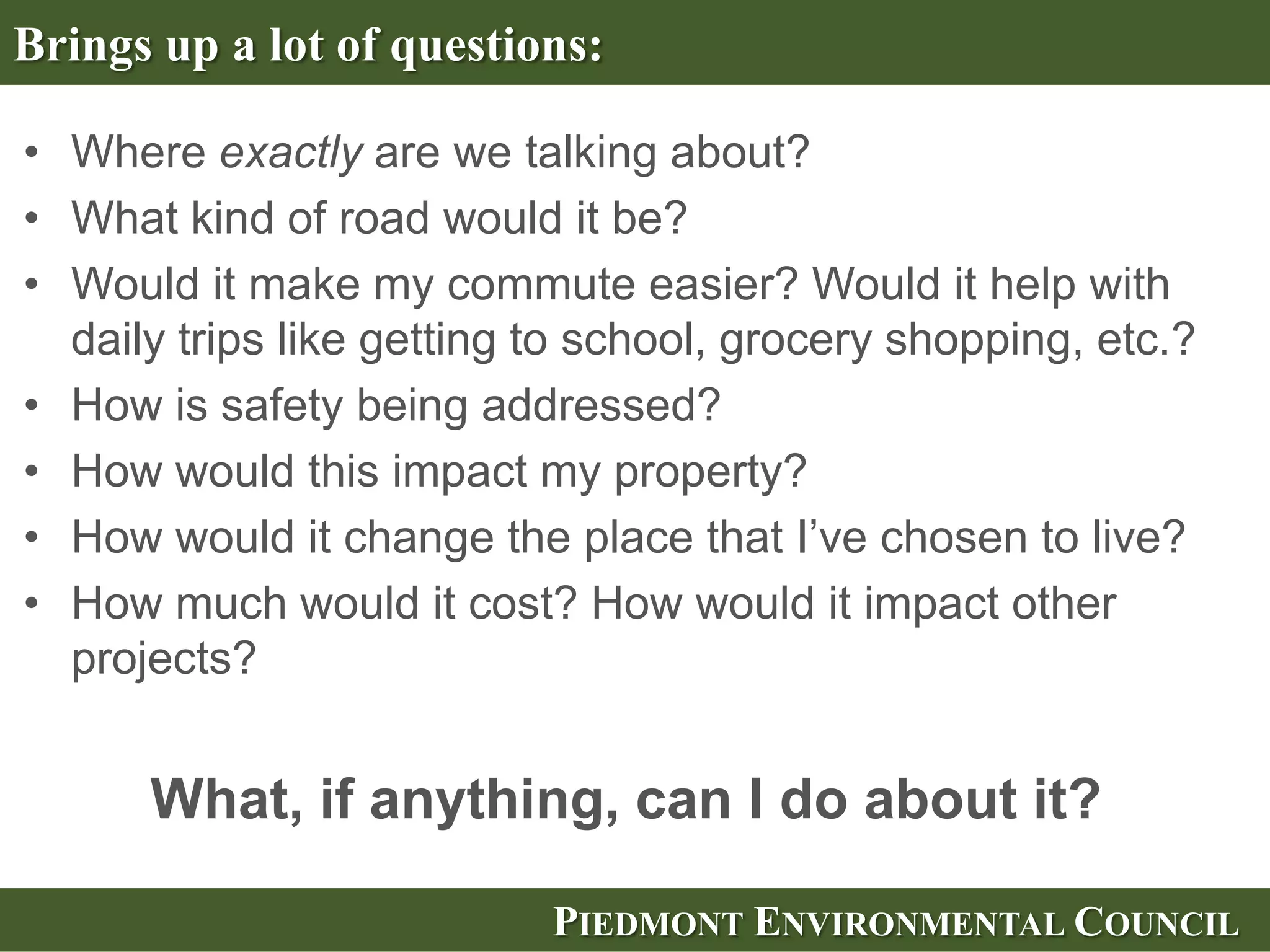 Brings up a lot of questions:

• Where exactly are we talking about?
• What kind of road would it be?
• Would it make my commute easier? Would it help with
  daily trips like getting to school, grocery shopping, etc.?
• How is safety being addressed?
• How would this impact my property?
• How would it change the place that I’ve chosen to live?
• How much would it cost? How would it impact other
  projects?


      What, if anything, can I do about it?

                           PIEDMONT ENVIRONMENTAL COUNCIL
 