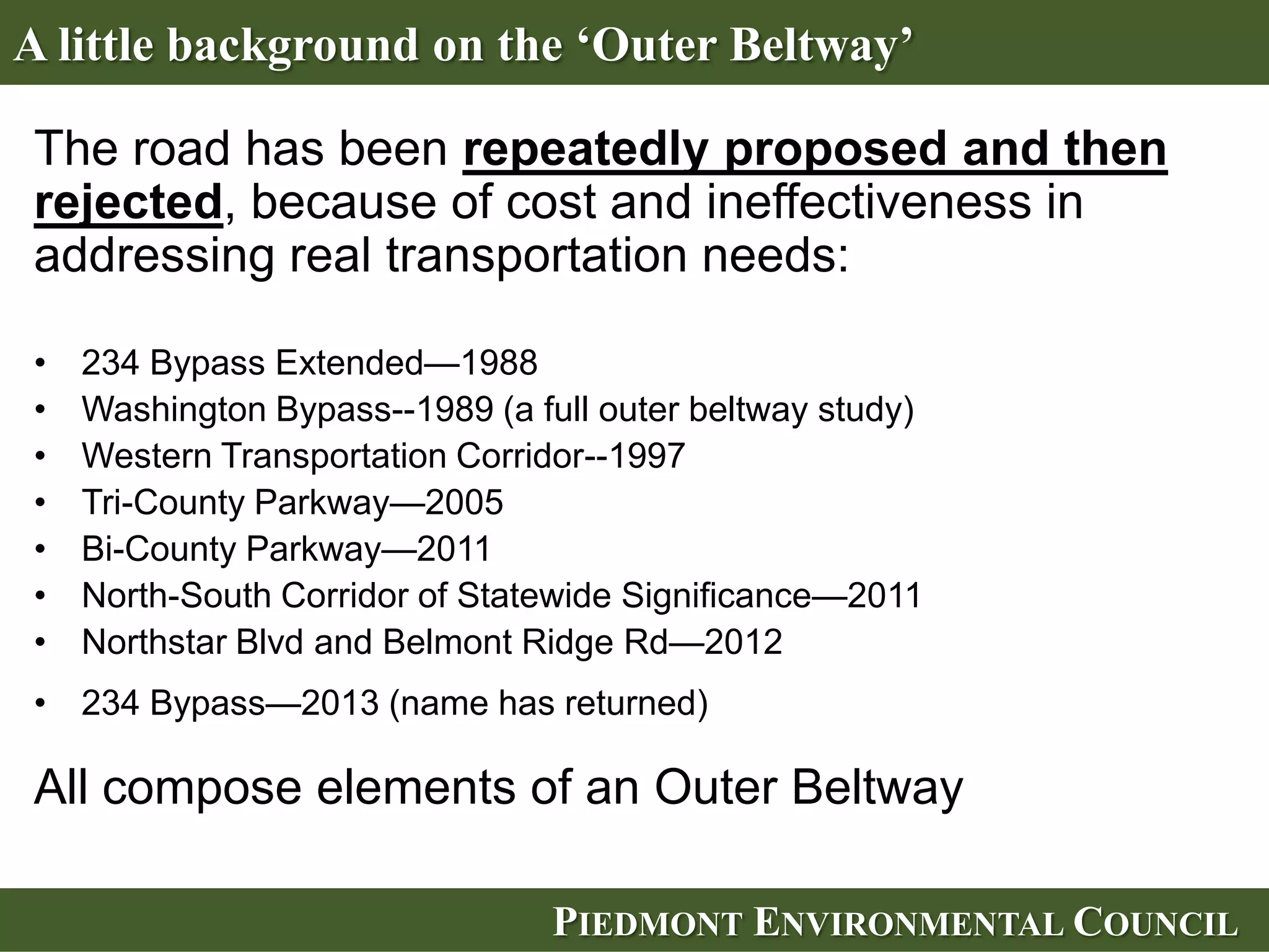 A little background on the ‘Outer Beltway’

The road has been repeatedly proposed and then
rejected, because of cost and ineffectiveness in
addressing real transportation needs:

•   234 Bypass Extended—1988
•   Washington Bypass--1989 (a full outer beltway study)
•   Western Transportation Corridor--1997
•   Tri-County Parkway—2005
•   Bi-County Parkway—2011
•   North-South Corridor of Statewide Significance—2011
•   Northstar Blvd and Belmont Ridge Rd—2012
• 234 Bypass—2013 (name has returned)

All compose elements of an Outer Beltway

                                 PIEDMONT ENVIRONMENTAL COUNCIL
 