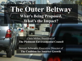The Outer Beltway
   What’s Being Proposed,
    What’s the Impact?



        Chris Miller, President of
  The Piedmont Environmental Council

  Stewart Schwartz, Executive Director of
    The Coalition for Smarter Growth

                PIEDMONT ENVIRONMENTAL COUNCIL
 