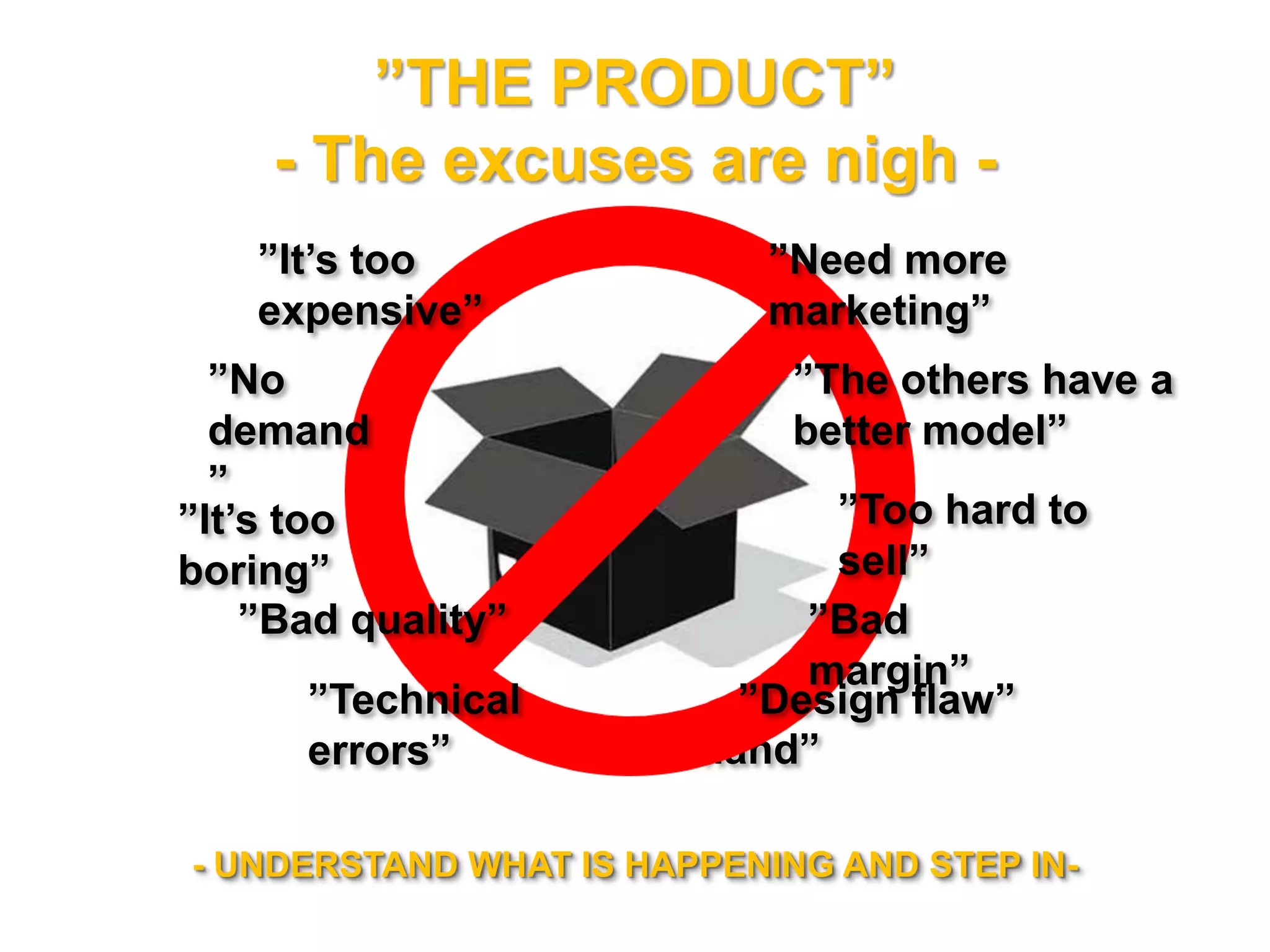 ”THE PRODUCT”
- The excuses are nigh -
”No demand”
- UNDERSTAND WHAT IS HAPPENING AND STEP IN-
”It’s too expensive”
”It’s too boring”
”Bad quality” ”Bad margin”
”No demand”
”Too hard to sell”
”Need more
marketing”
”Technical errors” ”Design flaw”
”The better model”
 