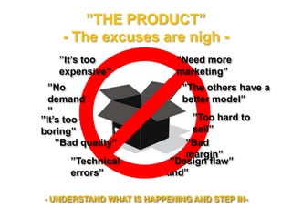 ”THE PRODUCT”
- The excuses are nigh -
”No demand”
- UNDERSTAND WHAT IS HAPPENING AND STEP IN-
”It’s too expensive”
”It’s too boring”
”Bad quality” ”Bad margin”
”No demand”
”Too hard to sell”
”Need more
marketing”
”Technical errors” ”Design flaw”
”The better model”
 