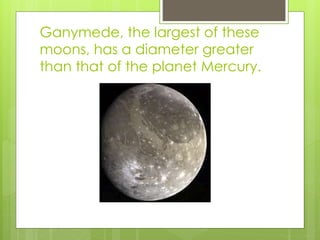 Ganymede, the largest of these 
moons, has a diameter greater 
than that of the planet Mercury. 
 