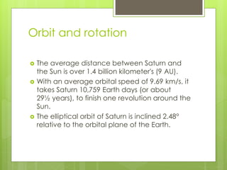 Orbit and rotation 
 The average distance between Saturn and 
the Sun is over 1.4 billion kilometer's (9 AU). 
 With an average orbital speed of 9.69 km/s, it 
takes Saturn 10,759 Earth days (or about 
29½ years), to finish one revolution around the 
Sun. 
 The elliptical orbit of Saturn is inclined 2.48° 
relative to the orbital plane of the Earth. 
 