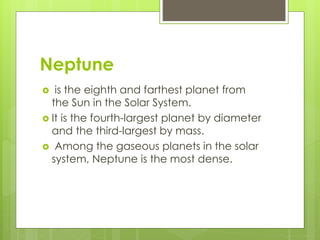 Neptune 
 is the eighth and farthest planet from 
the Sun in the Solar System. 
 It is the fourth-largest planet by diameter 
and the third-largest by mass. 
 Among the gaseous planets in the solar 
system, Neptune is the most dense. 
 