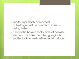  Jupiter is primarily composed 
of hydrogen with a quarter of its mass 
being helium. 
 It may also have a rocky core of heavier 
elements, but like the other gas giants, 
Jupiter lacks a well-defined solid surface. 
 