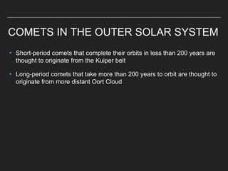 COMETS IN THE OUTER SOLAR SYSTEM
▸ Short-period comets that complete their orbits in less than 200 years are
thought to originate from the Kuiper belt
▸ Long-period comets that take more than 200 years to orbit are thought to
originate from more distant Oort Cloud
 
