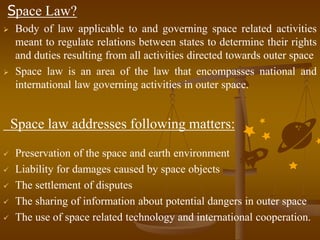 Space Law?
 Body of law applicable to and governing space related activities
meant to regulate relations between states to determine their rights
and duties resulting from all activities directed towards outer space
 Space law is an area of the law that encompasses national and
international law governing activities in outer space.
Space law addresses following matters:
 Preservation of the space and earth environment
 Liability for damages caused by space objects
 The settlement of disputes
 The sharing of information about potential dangers in outer space
 The use of space related technology and international cooperation.
 