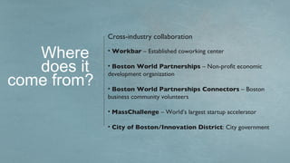 Cross-industry collaboration

   Where     • Workbar – Established coworking center

   does it   • Boston World Partnerships – Non-profit economic

come from?
             development organization

             • Boston World Partnerships Connectors – Boston
             business community volunteers

             • MassChallenge – World’s largest startup accelerator

             • City of Boston/Innovation District: City government
 