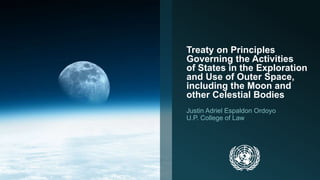 Treaty on Principles 
Governing the Activities 
of States in the Exploration 
and Use of Outer Space, 
including the Moon and 
other Celestial Bodies 
Justin Adriel Espaldon Ordoyo 
U.P. College of Law 
 