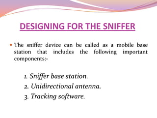 DESIGNING FOR THE SNIFFER
 The sniffer device can be called as a mobile base
 station that includes   the   following   important
 components:-


     1. Sniffer base station.
     2. Unidirectional antenna.
     3. Tracking software.
 