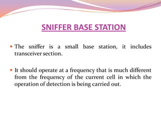 SNIFFER BASE STATION

 The sniffer is a small base station, it includes
 transceiver section.

 It should operate at a frequency that is much different
 from the frequency of the current cell in which the
 operation of detection is being carried out.
 