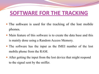 SOFTWARE FOR THE TRACKING
 The software is used for the tracking of the lost mobile
  phones.
 Main feature of this software is to create the data base and this
  is mainly done using a Random Access Memory.
 The software has the input as the IMEI number of the lost
  mobile phone from the RAM.
 After getting the input from the lost device that might respond
  to the signal sent by the sniffer.
 