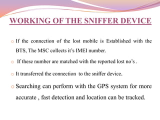 WORKING OF THE SNIFFER DEVICE

o If the connection of the lost mobile is Established with the
  BTS, The MSC collects it’s IMEI number.

o If these number are matched with the reported lost no’s .

o It transferred the connection to the sniffer device.

o Searching can perform with the GPS system for more
  accurate , fast detection and location can be tracked.
 