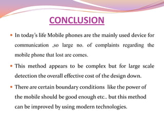 CONCLUSION
 In today’s life Mobile phones are the mainly used device for
  communication ,so large no. of complaints regarding the
  mobile phone that lost are comes.

 This method appears to be complex but for large scale
  detection the overall effective cost of the design down.

 There are certain boundary conditions like the power of
  the mobile should be good enough etc.. but this method
  can be improved by using modern technologies.
 