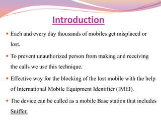 Introduction
 Each and every day thousands of mobiles get misplaced or
  lost.

 To prevent unauthorized person from making and receiving
  the calls we use this technique.

 Effective way for the blocking of the lost mobile with the help
  of International Mobile Equipment Identifier (IMEI).

 The device can be called as a mobile Base station that includes
  Sniffer.
 