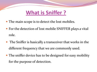 What is Sniffer ?
 The main scope is to detect the lost mobiles.

 For the detection of lost mobile SNIFFER plays a vital
  role.

 The Sniffer is basically a transceiver that works in the
  different frequency that we are commonly used.

 The sniffer device has to be designed for easy mobility
  for the purpose of detection.
 