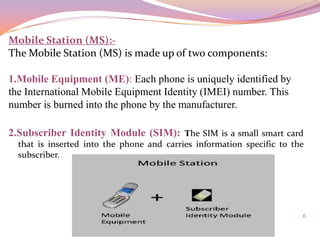 Mobile Station (MS):-
The Mobile Station (MS) is made up of two components:

1.Mobile Equipment (ME): Each phone is uniquely identified by
the International Mobile Equipment Identity (IMEI) number. This
number is burned into the phone by the manufacturer.

2.Subscriber Identity Module (SIM): The SIM is a small smart card
  that is inserted into the phone and carries information specific to the
  subscriber.




                                                                        6
 