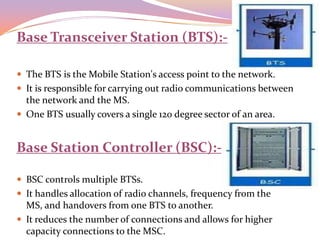 Base Transceiver Station (BTS):-

 The BTS is the Mobile Station's access point to the network.
 It is responsible for carrying out radio communications between
  the network and the MS.
 One BTS usually covers a single 120 degree sector of an area.


Base Station Controller (BSC):-

 BSC controls multiple BTSs.
 It handles allocation of radio channels, frequency from the
  MS, and handovers from one BTS to another.
 It reduces the number of connections and allows for higher
  capacity connections to the MSC.
 