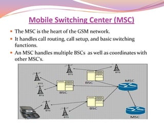Mobile Switching Center (MSC)
 The MSC is the heart of the GSM network.
 It handles call routing, call setup, and basic switching
  functions.
 An MSC handles multiple BSCs as well as coordinates with
  other MSC‘s.
 